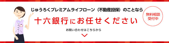 じゅうろくプレミアムライフローン（不動産担保）のことなら十六銀行にお任せください　無料相談受付中　お問い合わせはこちらから